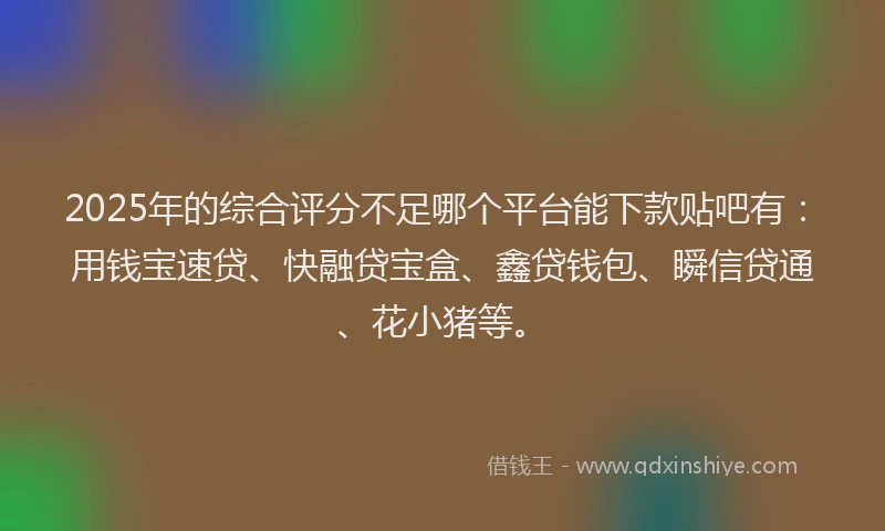 2025年的综合评分不足哪个平台能下款贴吧有：用钱宝速贷、快融贷宝盒、鑫贷钱包、瞬信贷通、花小猪等。