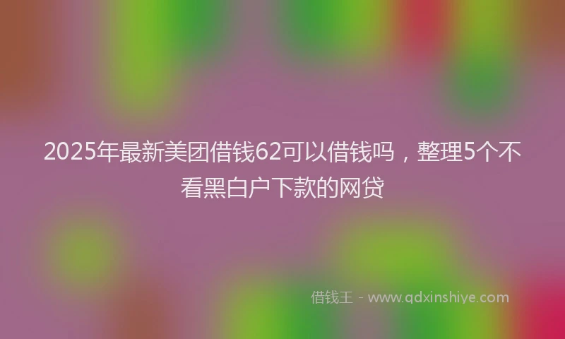 2025年最新美团借钱62可以借钱吗，整理5个不看黑白户下款的网贷