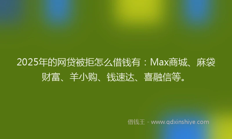 2025年的网贷被拒怎么借钱有：Max商城、麻袋财富、羊小购、钱速达、喜融信等。