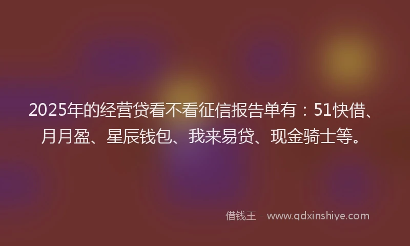 2025年的经营贷看不看征信报告单有：51快借、月月盈、星辰钱包、我来易贷、现金骑士等。