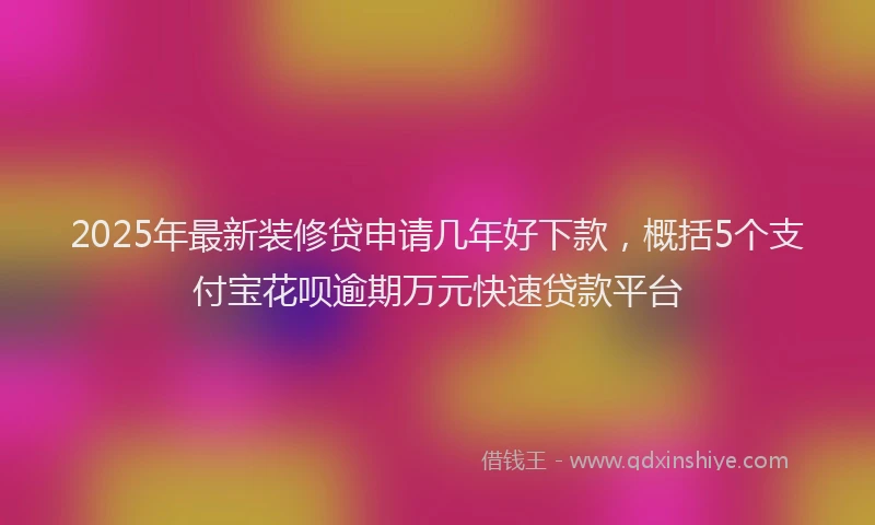 2025年最新装修贷申请几年好下款，概括5个支付宝花呗逾期万元快速贷款平台