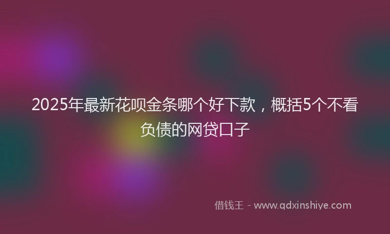 2025年最新花呗金条哪个好下款，概括5个不看负债的网贷口子