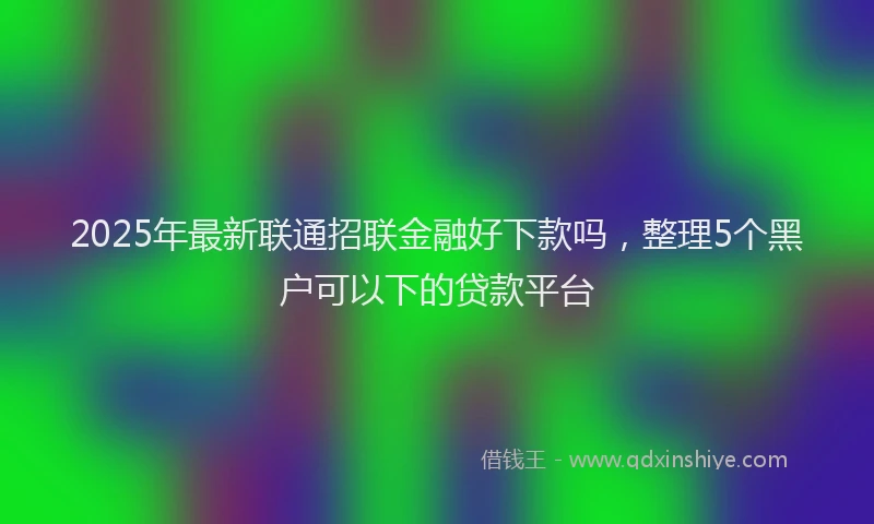 2025年最新联通招联金融好下款吗，整理5个黑户可以下的贷款平台