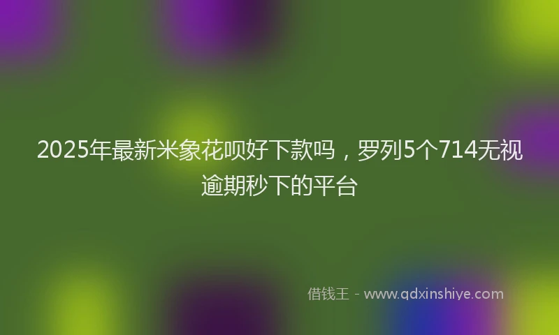 2025年最新米象花呗好下款吗，罗列5个714无视逾期秒下的平台