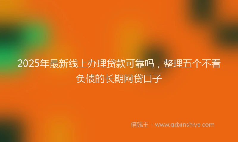 2025年最新线上办理贷款可靠吗，整理五个不看负债的长期网贷口子