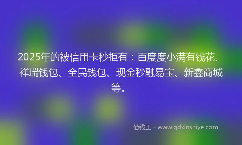 2025年的被信用卡秒拒有：百度度小满有钱花、祥瑞钱包、全民钱包、现金秒融易宝、新鑫商城等。