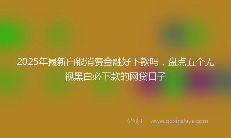 2025年最新白银消费金融好下款吗，盘点五个无视黑白必下款的网贷口子