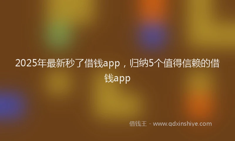 2025年最新秒了借钱app，归纳5个值得信赖的借钱app