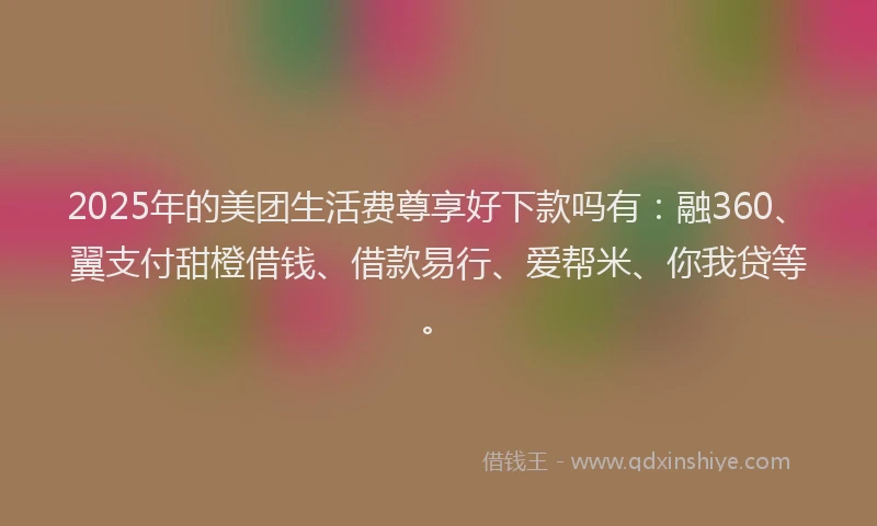 2025年的美团生活费尊享好下款吗有：融360、翼支付甜橙借钱、借款易行、爱帮米、你我贷等。
