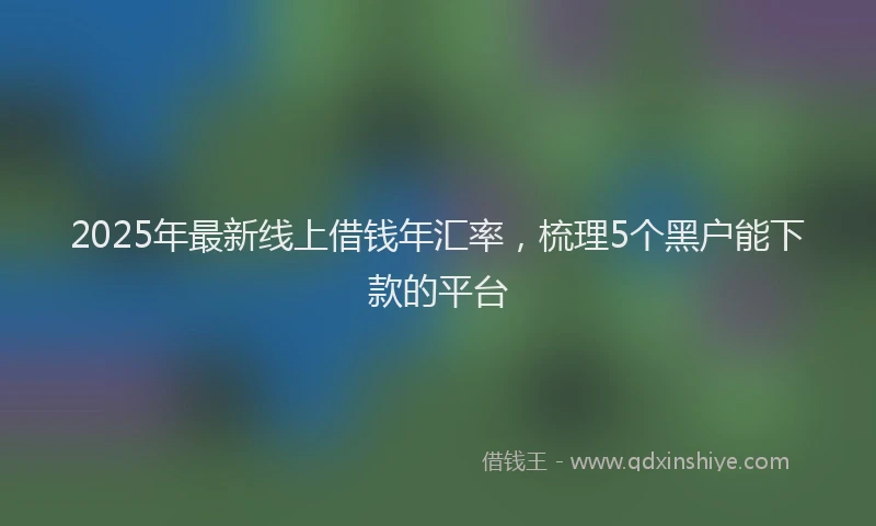 2025年最新线上借钱年汇率，梳理5个黑户能下款的平台