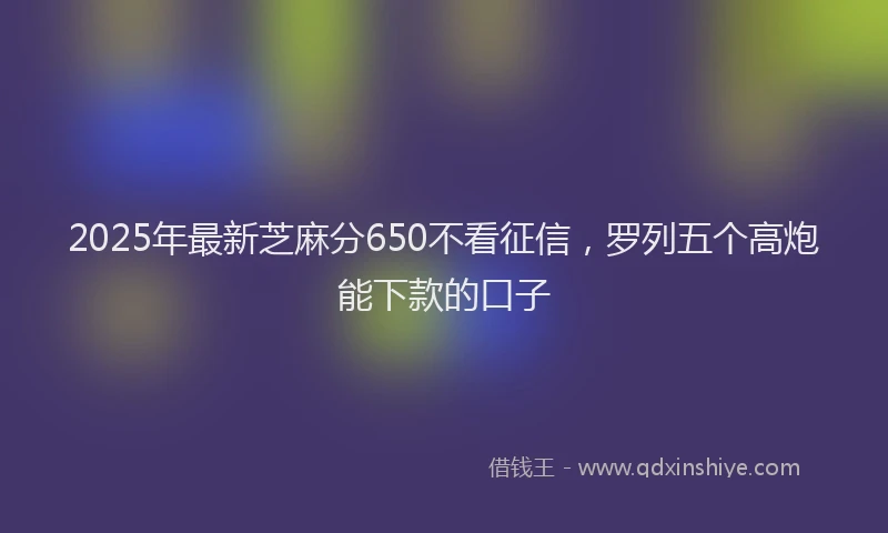 2025年最新芝麻分650不看征信，罗列五个高炮能下款的口子