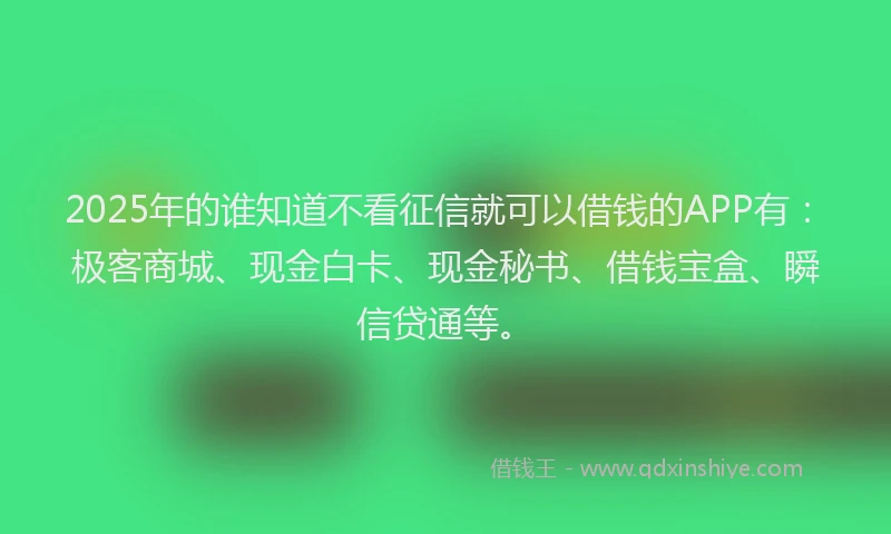 2025年的谁知道不看征信就可以借钱的APP有：极客商城、现金白卡、现金秘书、借钱宝盒、瞬信贷通等。