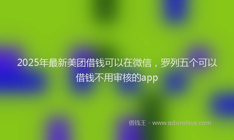 2025年最新美团借钱可以在微信，罗列五个可以借钱不用审核的app
