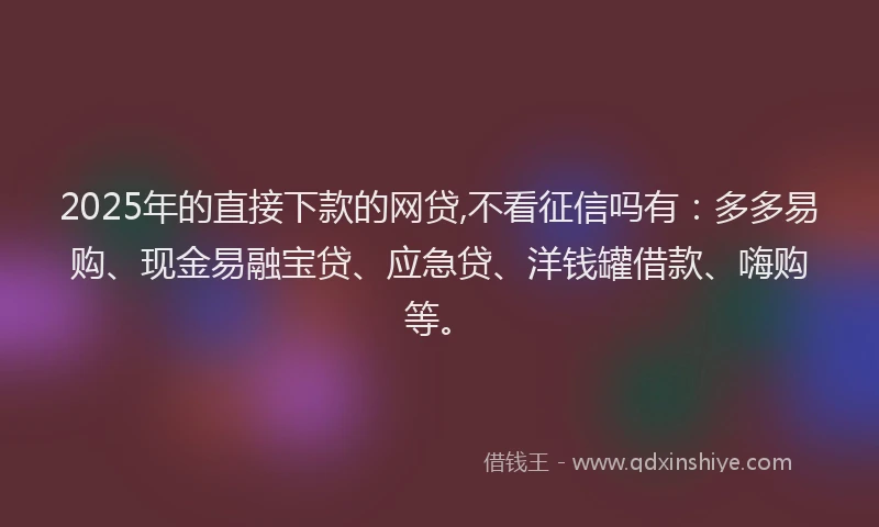 2025年的直接下款的网贷,不看征信吗有：多多易购、现金易融宝贷、应急贷、洋钱罐借款、嗨购等。