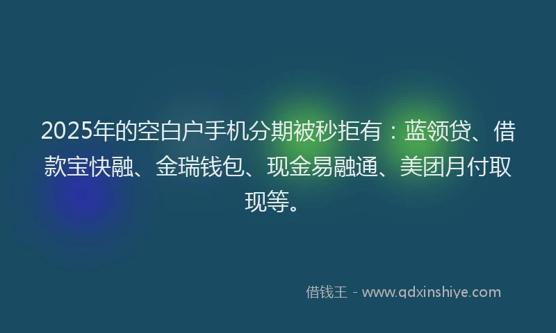 2025年的空白户手机分期被秒拒有：蓝领贷、借款宝快融、金瑞钱包、现金易融通、美团月付取现等。