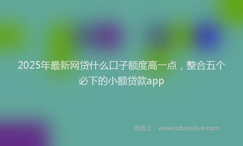 2025年最新网贷什么口子额度高一点，整合五个必下的小额贷款app