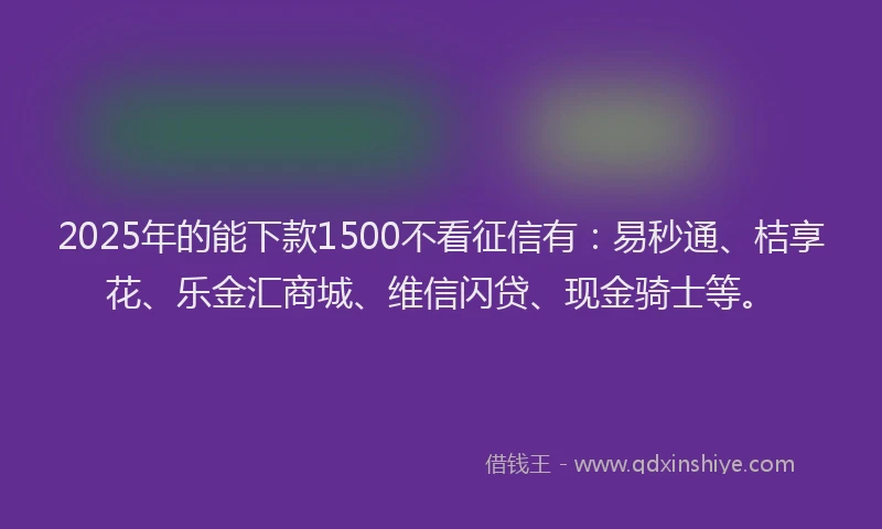 2025年的能下款1500不看征信有：易秒通、桔享花、乐金汇商城、维信闪贷、现金骑士等。