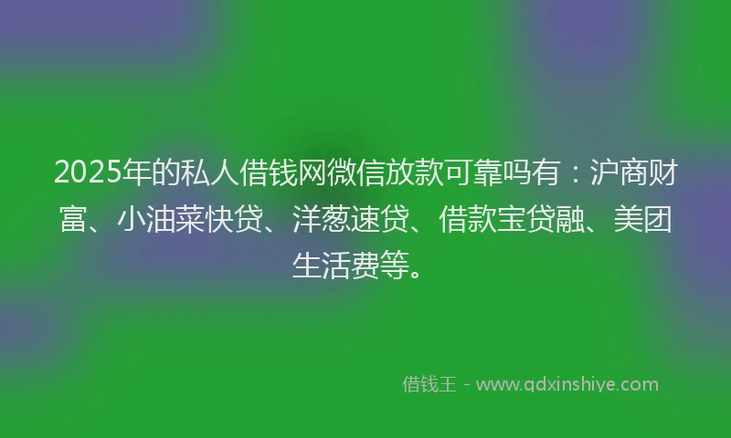 2025年的私人借钱网微信放款可靠吗有：沪商财富、小油菜快贷、洋葱速贷、借款宝贷融、美团生活费等。
