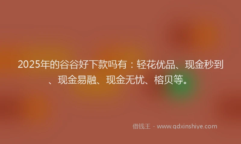 2025年的谷谷好下款吗有：轻花优品、现金秒到、现金易融、现金无忧、榕贝等。
