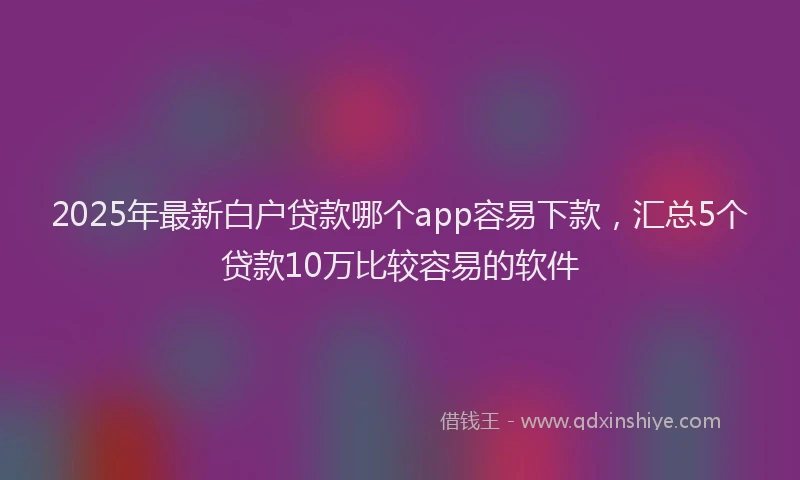 2025年最新白户贷款哪个app容易下款，汇总5个贷款10万比较容易的软件