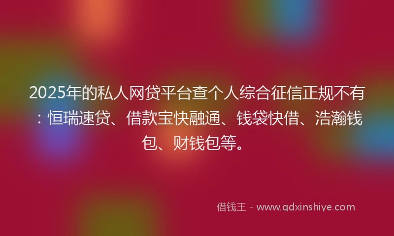 2025年的私人网贷平台查个人综合征信正规不有：恒瑞速贷、借款宝快融通、钱袋快借、浩瀚钱包、财钱包等。