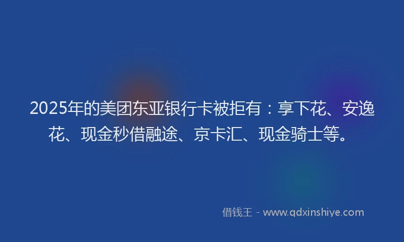 2025年的美团东亚银行卡被拒有：享下花、安逸花、现金秒借融途、京卡汇、现金骑士等。