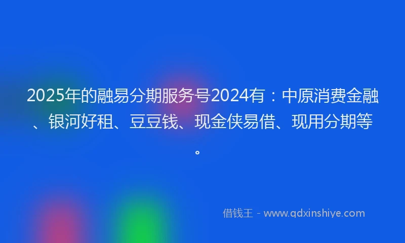 2025年的融易分期服务号2024有：中原消费金融、银河好租、豆豆钱、现金侠易借、现用分期等。