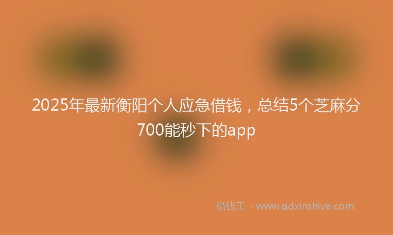 2025年最新衡阳个人应急借钱，总结5个芝麻分700能秒下的app