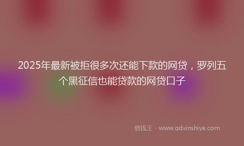 2025年最新被拒很多次还能下款的网贷，罗列五个黑征信也能贷款的网贷口子