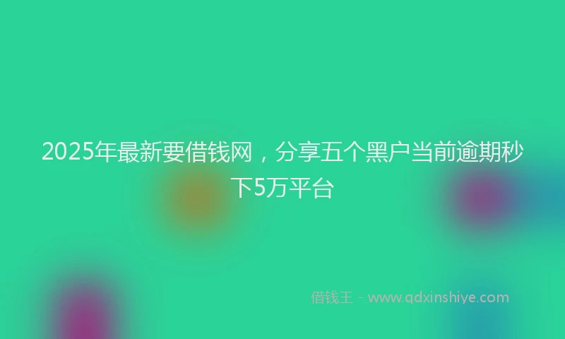 2025年最新要借钱网，分享五个黑户当前逾期秒下5万平台
