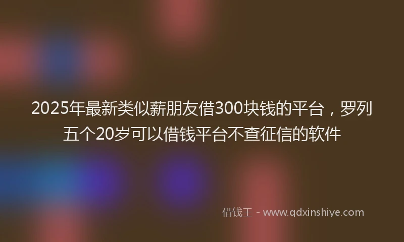 2025年最新类似薪朋友借300块钱的平台，罗列五个20岁可以借钱平台不查征信的软件