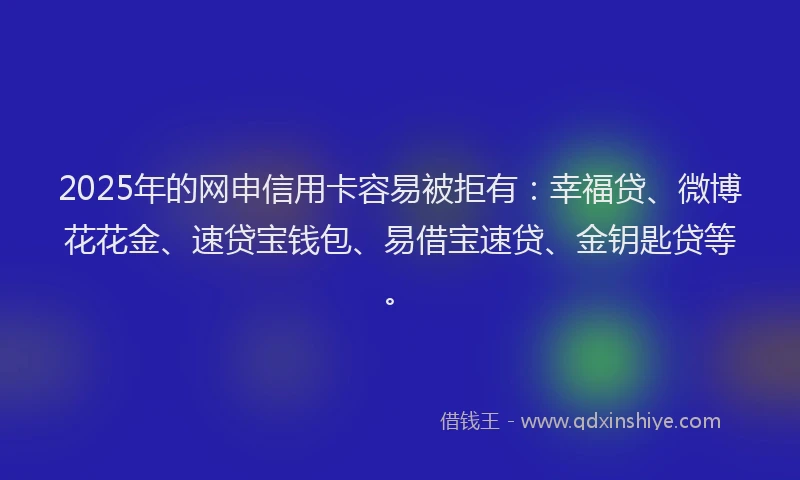 2025年的网申信用卡容易被拒有：幸福贷、微博花花金、速贷宝钱包、易借宝速贷、金钥匙贷等。