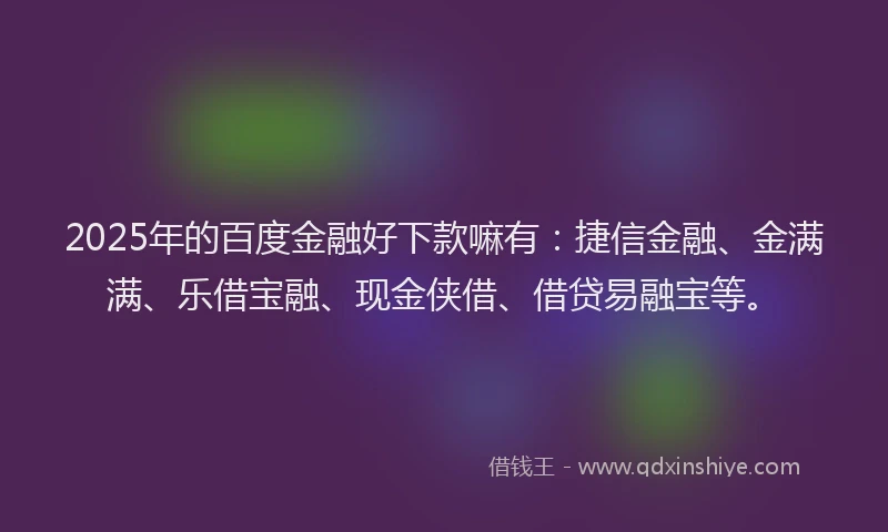 2025年的百度金融好下款嘛有：捷信金融、金满满、乐借宝融、现金侠借、借贷易融宝等。