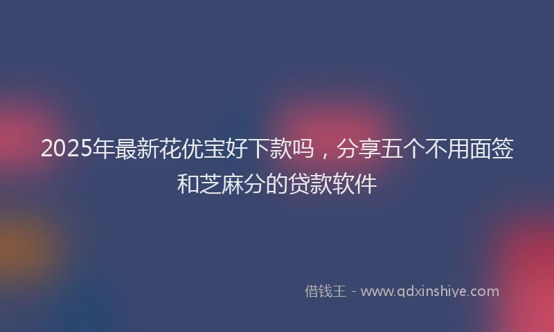 2025年最新花优宝好下款吗，分享五个不用面签和芝麻分的贷款软件