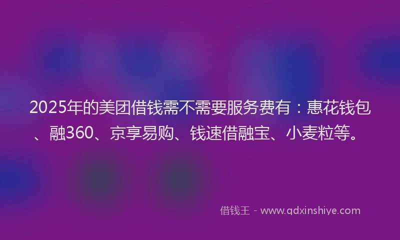 2025年的美团借钱需不需要服务费有：惠花钱包、融360、京享易购、钱速借融宝、小麦粒等。