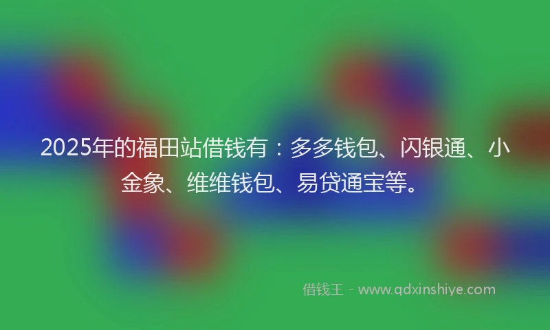 2025年的福田站借钱有：多多钱包、闪银通、小金象、维维钱包、易贷通宝等。