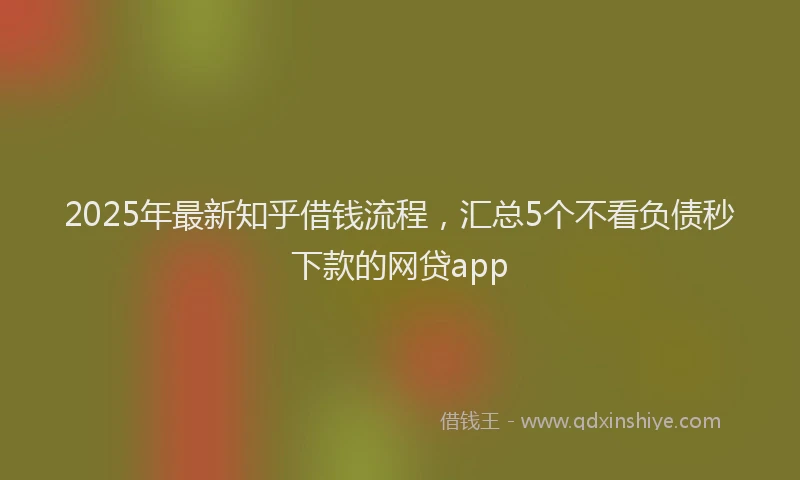 2025年最新知乎借钱流程，汇总5个不看负债秒下款的网贷app