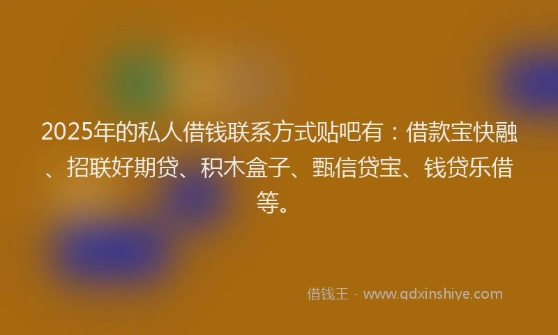 2025年的私人借钱联系方式贴吧有：借款宝快融、招联好期贷、积木盒子、甄信贷宝、钱贷乐借等。