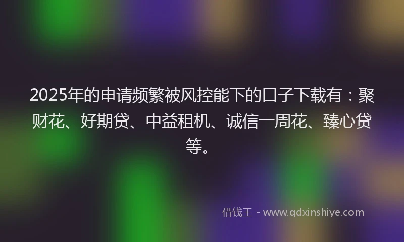 2025年的申请频繁被风控能下的口子下载有：聚财花、好期贷、中益租机、诚信一周花、臻心贷等。