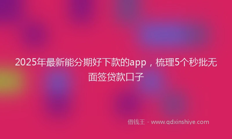 2025年最新能分期好下款的app，梳理5个秒批无面签贷款口子