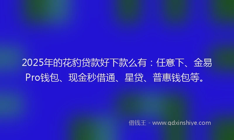 2025年的花豹贷款好下款么有：任意下、金易Pro钱包、现金秒借通、星贷、普惠钱包等。