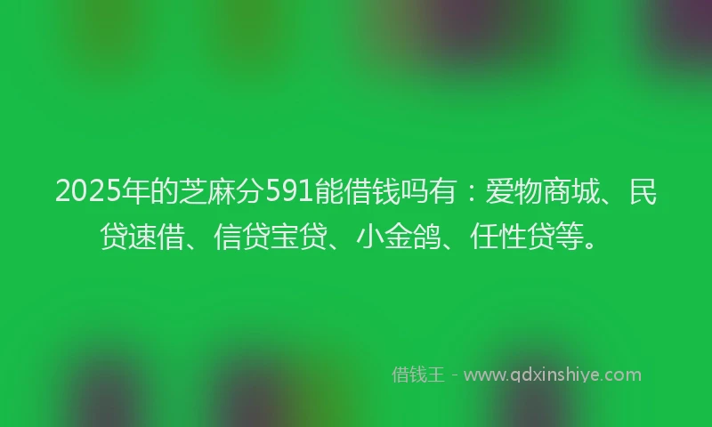 2025年的芝麻分591能借钱吗有：爱物商城、民贷速借、信贷宝贷、小金鸽、任性贷等。