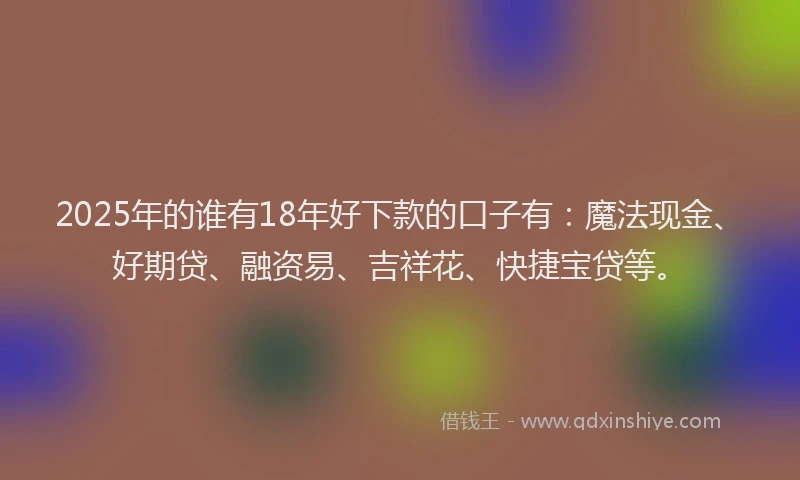 2025年的谁有18年好下款的口子有：魔法现金、好期贷、融资易、吉祥花、快捷宝贷等。