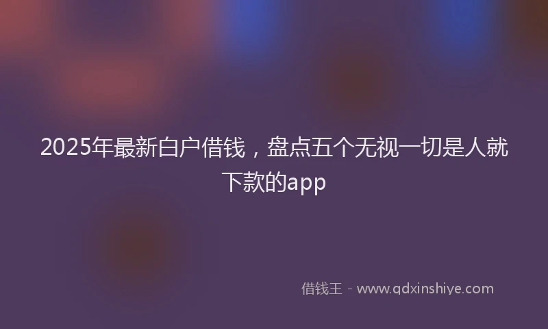2025年最新白户借钱，盘点五个无视一切是人就下款的app