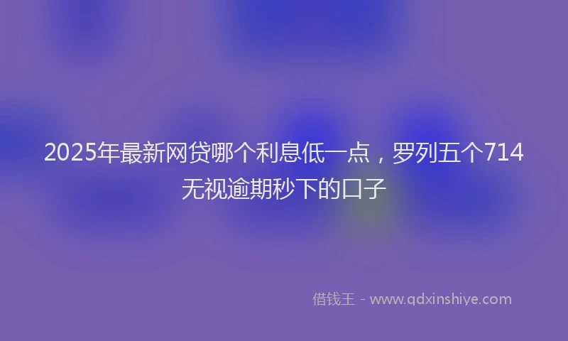2025年最新网贷哪个利息低一点，罗列五个714无视逾期秒下的口子