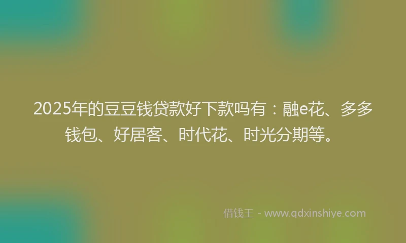 2025年的豆豆钱贷款好下款吗有：融e花、多多钱包、好居客、时代花、时光分期等。