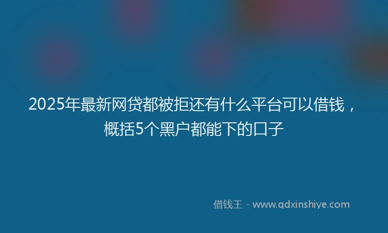 2025年最新网贷都被拒还有什么平台可以借钱，概括5个黑户都能下的口子