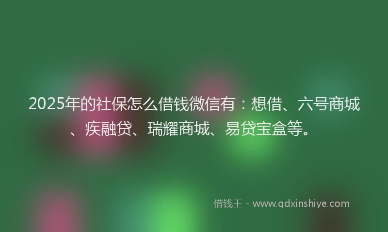 2025年的社保怎么借钱微信有：想借、六号商城、疾融贷、瑞耀商城、易贷宝盒等。