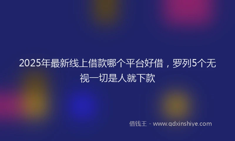2025年最新线上借款哪个平台好借，罗列5个无视一切是人就下款