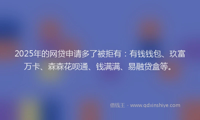 2025年的网贷申请多了被拒有：有钱钱包、玖富万卡、森森花呗通、钱满满、易融贷盒等。